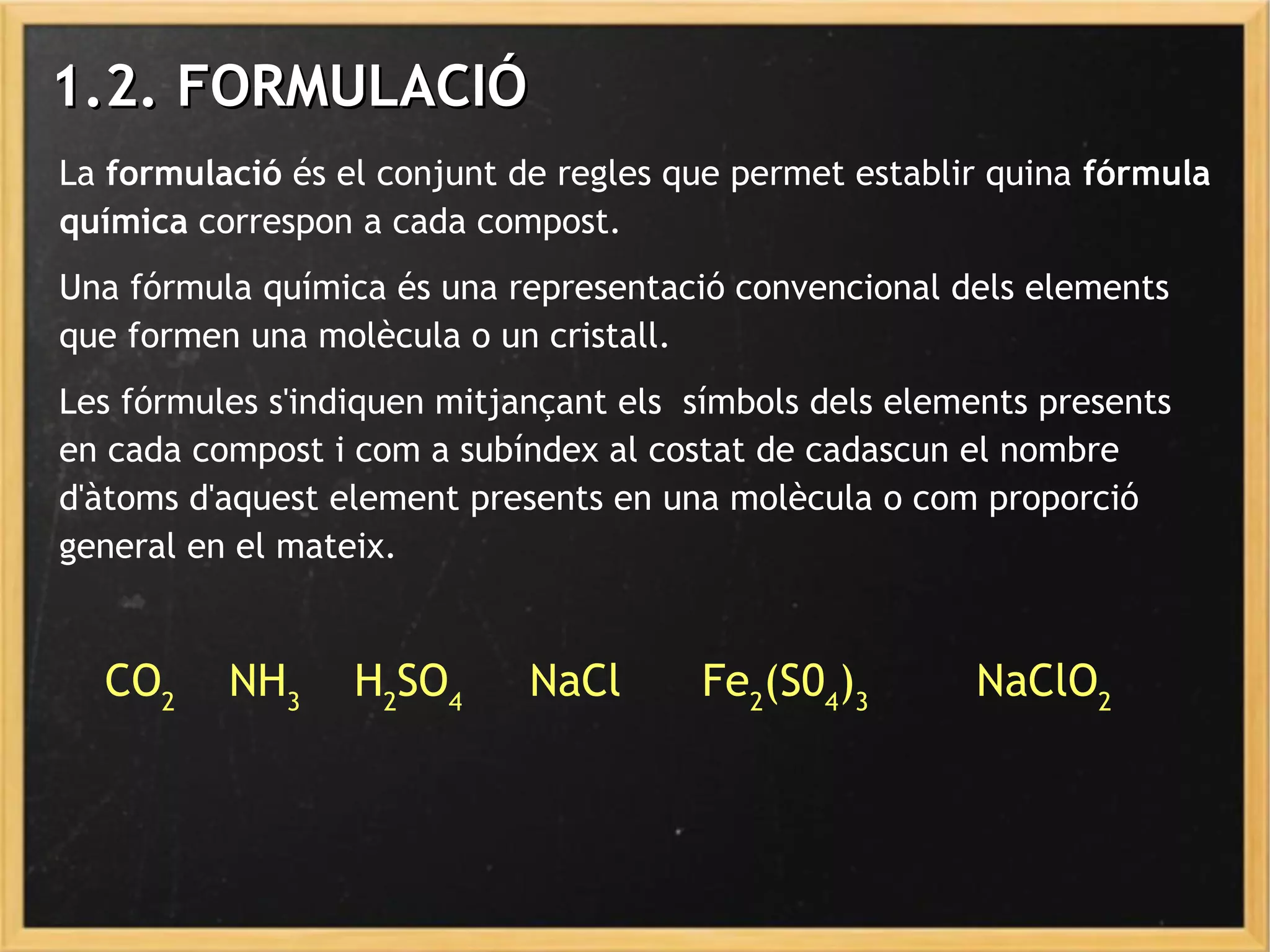 La formulació és el conjunt de regles que permet establir quina fórmula
química correspon a cada compost.
Una fórmula química és una representació convencional dels elements
que formen una molècula o un cristall.
Les fórmules s'indiquen mitjançant els símbols dels elements presents
en cada compost i com a subíndex al costat de cadascun el nombre
d'àtoms d'aquest element presents en una molècula o com proporció
general en el mateix.
1.2. FORMULACIÓ1.2. FORMULACIÓ
CO2
NH3
H2
SO4
NaCl Fe2
(S04
)3
NaClO2
 