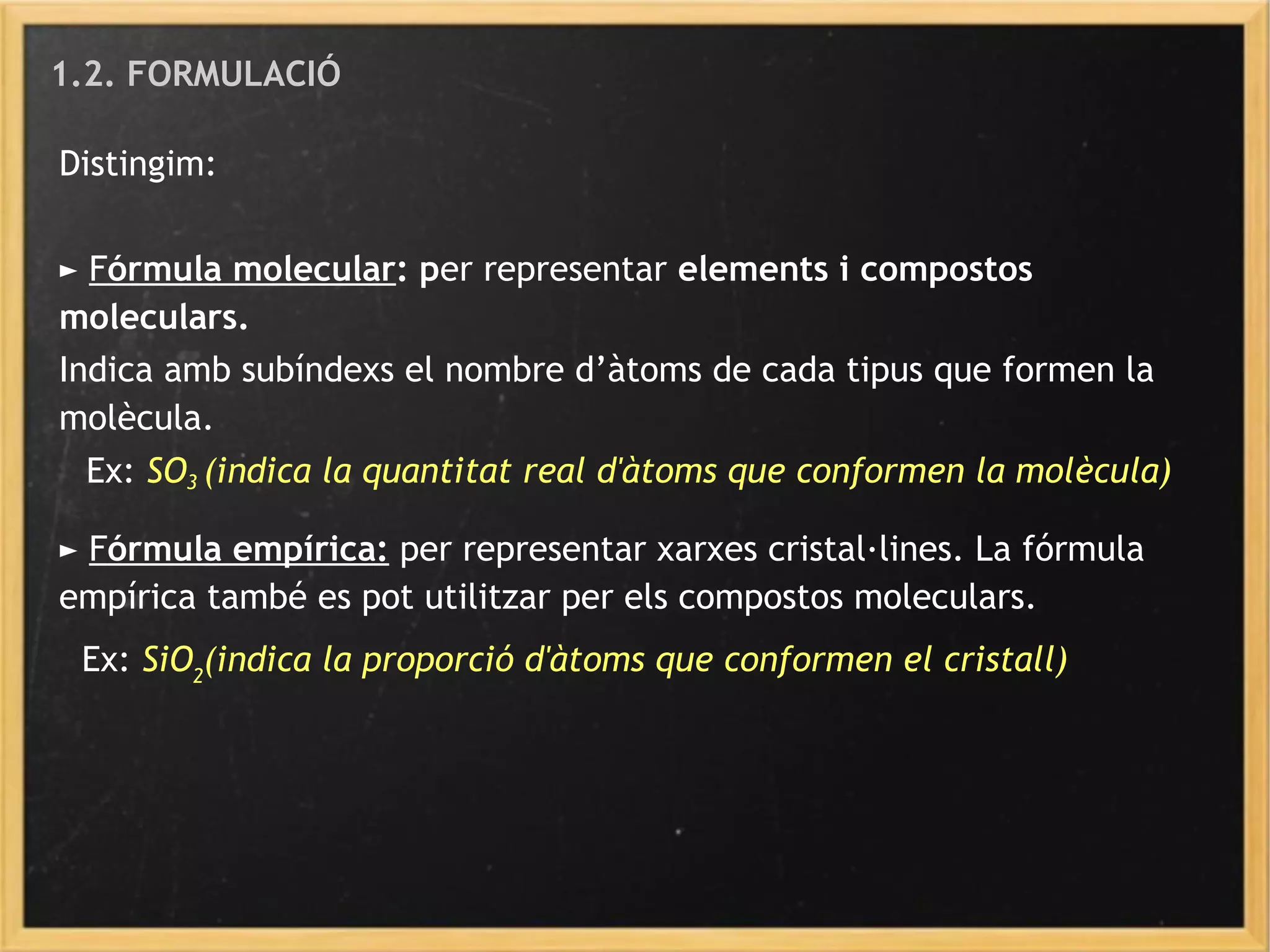 1.2. FORMULACIÓ
Distingim:
► Fórmula molecular: per representar elements i compostos
moleculars.
Indica amb subíndexs el nombre d’àtoms de cada tipus que formen la
molècula.
Ex: SO3 (indica la quantitat real d'àtoms que conformen la molècula)
► Fórmula empírica: per representar xarxes cristal·lines. La fórmula
empírica també es pot utilitzar per els compostos moleculars.
Ex: SiO2
(indica la proporció d'àtoms que conformen el cristall)
 