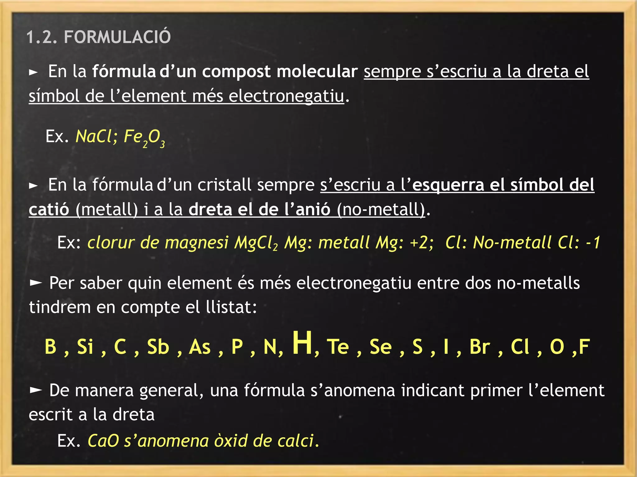 1.2. FORMULACIÓ
► En la fórmula d’un compost molecular sempre s’escriu a la dreta el
símbol de l’element més electronegatiu.
Ex. NaCl; Fe2
O3
► En la fórmula d’un cristall sempre s’escriu a l’esquerra el símbol del
catió (metall) i a la dreta el de l’anió (no-metall).
Ex: clorur de magnesi MgCl2 Mg: metall Mg: +2; Cl: No-metall Cl: -1
► Per saber quin element és més electronegatiu entre dos no-metalls
tindrem en compte el llistat:
B , Si , C , Sb , As , P , N, H, Te , Se , S , I , Br , Cl , O ,F
► De manera general, una fórmula s’anomena indicant primer l’element
escrit a la dreta
Ex. CaO s’anomena òxid de calci.
 