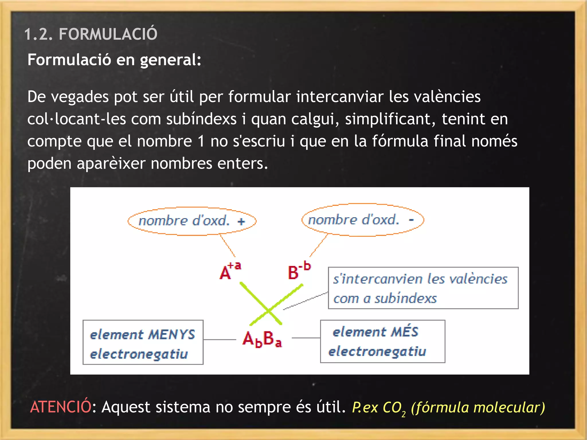 1.2. FORMULACIÓ
Formulació en general:
De vegades pot ser útil per formular intercanviar les valències
col·locant-les com subíndexs i quan calgui, simplificant, tenint en
compte que el nombre 1 no s'escriu i que en la fórmula final només
poden aparèixer nombres enters.
ATENCIÓ: Aquest sistema no sempre és útil. P.ex CO2
(fórmula molecular)
 