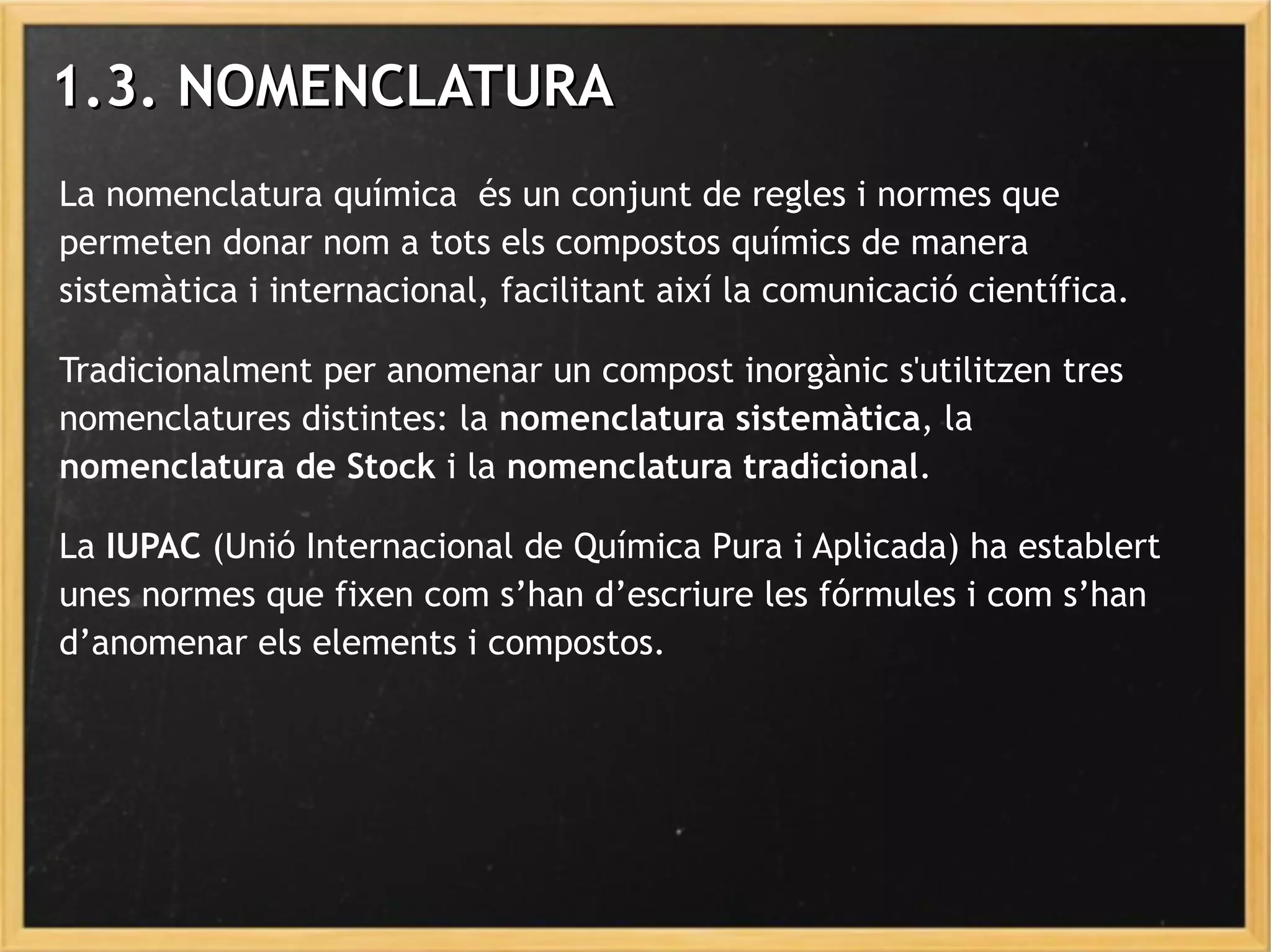 1.3.1.3. NOMENCLATURANOMENCLATURA
La nomenclatura química és un conjunt de regles i normes que
permeten donar nom a tots els compostos químics de manera
sistemàtica i internacional, facilitant així la comunicació científica.
Tradicionalment per anomenar un compost inorgànic s'utilitzen tres
nomenclatures distintes: la nomenclatura sistemàtica, la
nomenclatura de Stock i la nomenclatura tradicional.
La IUPAC (Unió Internacional de Química Pura i Aplicada) ha establert
unes normes que fixen com s’han d’escriure les fórmules i com s’han
d’anomenar els elements i compostos.
 