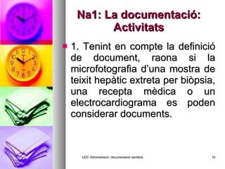 Na1: La documentació: Activitats 1. Tenint en compte la definició de document, raona si la microfotografia d’una mostra de teixit hepàtic extreta per biòpsia, una recepta mèdica o un electrocardiograma es poden considerar documents. UD3: Administració i documentació sanitària 