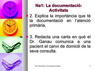 Na1: La documentació: Activitats 2. Explica la importància que té la documentació en l’atenció primària. 3. Redacta una carta en què el Dr. Ganau comunica a una pacient el canvi de domicili de la seva consulta.  UD3: Administració i documentació sanitària 