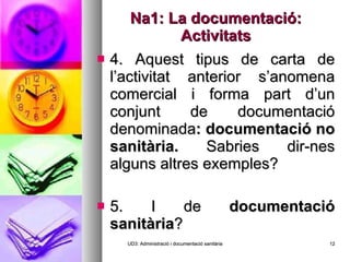 Na1: La documentació: Activitats 4. Aquest tipus de carta de l’activitat anterior s’anomena comercial i forma part d’un conjunt de documentació denominada : documentació no sanitària.  Sabries dir-nes alguns altres exemples? 5. I de  documentació sanitària ? UD3: Administració i documentació sanitària 