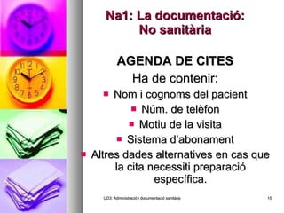Na1: La documentació: No sanitària AGENDA DE CITES Ha de contenir: Nom i cognoms del pacient Núm. de telèfon Motiu de la visita Sistema d’abonament Altres dades alternatives en cas que la cita necessiti preparació específica. UD3: Administració i documentació sanitària 