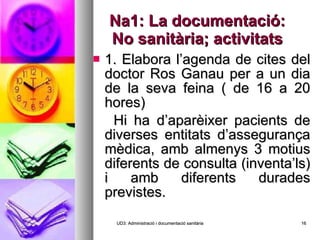 Na1: La documentació: No sanitària; activitats 1. Elabora l’agenda de cites del doctor Ros Ganau per a un dia de la seva feina ( de 16 a 20 hores) Hi ha d’aparèixer pacients de diverses entitats d’assegurança mèdica, amb almenys 3 motius diferents de consulta (inventa’ls) i amb diferents durades previstes. UD3: Administració i documentació sanitària 
