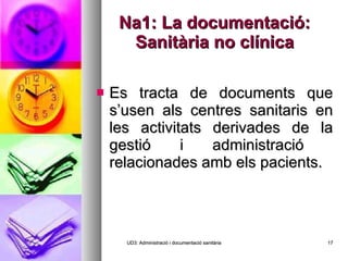 Na1: La documentació: Sanitària no clínica Es tracta de documents que s’usen als centres sanitaris en les activitats derivades de la gestió i administració  relacionades amb els pacients. UD3: Administració i documentació sanitària 