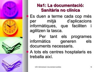 Na1: La documentació: Sanitària no clínica Es duen a terme cada cop més per mitjà d’aplicacions informàtiques, que faciliten i agilitzen la tasca. Per tant els programes informàtics generen els documents necessaris. A tots els centres hosptalaris es treballa així. UD3: Administració i documentació sanitària 