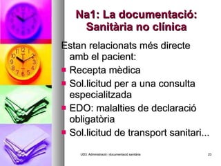 Na1: La documentació: Sanitària no clínica Estan relacionats més directe amb el pacient: Recepta mèdica Sol.licitud per a una consulta especialitzada EDO: malalties de declaració obligatòria Sol.licitud de transport sanitari... UD3: Administració i documentació sanitària 