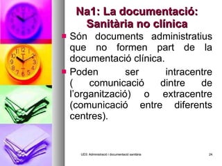 Na1: La documentació: Sanitària no clínica Són documents administratius que no formen part de la documentació clínica. Poden ser intracentre ( comunicació dintre de l’organització) o extracentre (comunicació entre diferents centres). UD3: Administració i documentació sanitària 