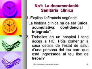 Na1: La documentació: Sanitària  clínica 1 . Explica l’afirmació següent: “  La història clínica ha de ser  única ,  acumulativa,   confidencial  i  integrada ”. 2. Treballes en un hospital i tens accés a HC. Pots comentar a casa detalls de l’estat de salut d’una persona del teu barri que està ingressada al teu lloc de treball? UD3: Administració i documentació sanitària 