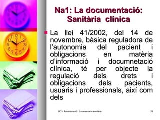 Na1: La documentació: Sanitària  clínica La llei 41/2002, del 14 de novembre, bàsica reguladora de l’autonomia del pacient i obligacions en matèria d’informació i documnetació clínica, té per objecte la regulació dels drets i obligacions dels pacients, usuaris i professionals, així com dels  UD3: Administració i documentació sanitària 