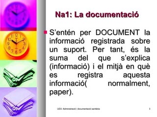 Na1: La documentació S’entén per DOCUMENT la informació registrada sobre un suport. Per tant, és la suma del que s’explica (informació) i el mitjà en què es registra aquesta informació( normalment, paper). UD3: Administració i documentació sanitària 