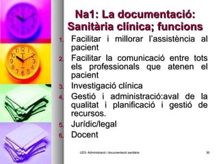 Na1: La documentació: Sanitària clínica; funcions Facilitar i millorar l’assistència al pacient Facilitar la comunicació entre tots els professionals que atenen el pacient Investigació clínica Gestió i administració:aval de la qualitat i planificació i gestió de recursos. Jurídic/legal Docent UD3: Administració i documentació sanitària 