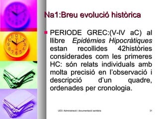 Na1:Breu evolució històrica PERIODE GREC:(V-lV aC) al llibre  Epidèmies Hipocràtiques  estan recollides 42històries considerades com les primeres HC: són relats individuals amb molta precisió en l’observació i descripció d’un quadre, ordenades per cronologia. UD3: Administració i documentació sanitària 