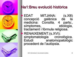 Na1:Breu evolució històrica EDAT MITJANA: (s.Xlll) concepció galènica de la medicina:  Consilia,  4 parts:, símptomes, etiologia, tractament i fórmula religiosa. RENAIXEMENT:(s.XVI): simptomatologia cronològica. Estudi anatomopatològic procedent de l’autòpsia. UD3: Administració i documentació sanitària 