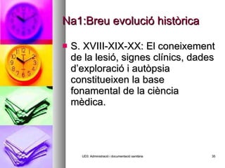 Na1:Breu evolució històrica S. XVIII-XIX-XX: El coneixement de la lesió, signes clínics, dades d’exploració i autòpsia constitueixen la base fonamental de la ciència mèdica.  UD3: Administració i documentació sanitària 