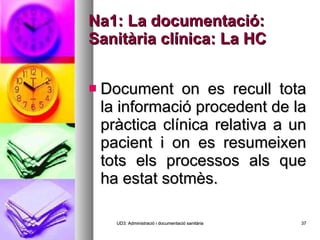 Na1: La documentació: Sanitària clínica: La HC Document on es recull tota la informació procedent de la pràctica clínica relativa a un pacient i on es resumeixen tots els processos als que ha estat sotmès. UD3: Administració i documentació sanitària 