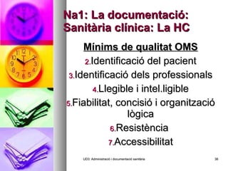 Na1: La documentació: Sanitària clínica: La HC Mínims de qualitat OMS Identificació del pacient Identificació dels professionals Llegible i intel.ligible Fiabilitat, concisió i organització lògica Resistència  Accessibilitat UD3: Administració i documentació sanitària 