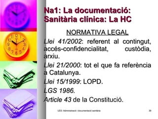 Na1: La documentació: Sanitària clínica: La HC NORMATIVA LEGAL Llei 41/2002 : referent al contingut, accés-confidencialitat, custòdia, arxiu. Llei 21/2000 : tot el que fa referència a Catalunya. Llei 15/1999 : LOPD. LGS 1986. Article 43  de la Constitució. UD3: Administració i documentació sanitària 