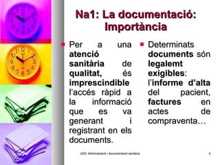 Na1: La documentació: Importància Per a una  atenció sanitària  de  qualitat,  és  imprescindible  l’accés ràpid a la informació que es va generant i registrant en els documents. Determinats  documents  són  legalemt exigibles : l’ informe d’alta  del pacient,  factures  en actes de compraventa… UD3: Administració i documentació sanitària 