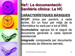 Na1: La documentació: Sanitària clínica: La HC CARACTERÍSTIQUES BÀSIQUES HCUP:  única per pacient, a cada centre. En un futur per mitjà de la informàtica ho serà per a tot el SNS. Acumulativa : agrupa tot el seguit de documents generats a cada episodi assistencial. Integrada : composada per documents provinenets de diferents  serveis. UD3: Administració i documentació sanitària 