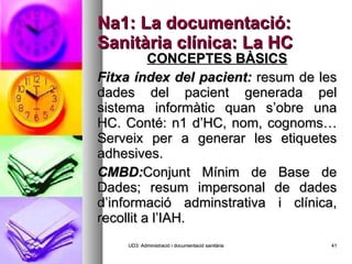 Na1: La documentació: Sanitària clínica: La HC CONCEPTES BÀSICS Fitxa índex del pacient:  resum de les dades del pacient generada pel sistema informàtic quan s’obre una HC. Conté: n1 d’HC, nom, cognoms…Serveix per a generar les etiquetes adhesives. CMBD: Conjunt Mínim de Base de Dades; resum impersonal de dades d’informació adminstrativa i clínica, recollit a l’IAH. UD3: Administració i documentació sanitària 
