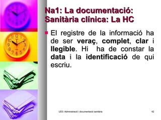 Na1: La documentació: Sanitària clínica: La HC El registre de la informació ha de ser  veraç ,  complet ,  clar  i  llegible . Hi  ha de constar la  data  i la  identificació  de qui escriu. UD3: Administració i documentació sanitària 
