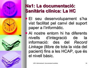 Na1: La documentació: Sanitària clínica: La HC El seu desenvolupament s’ha vist facilitat pel canvi del suport paper a l’informàtic. Al nostre entorn hi ha diferents nivells d’integració de la informació: des del  Record Linkage  (llibre de tota la vida del pacient) fins a les HCAP, que és el nivell bàsic. UD3: Administració i documentació sanitària 