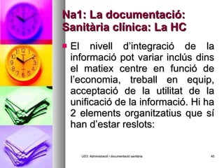 Na1: La documentació: Sanitària clínica: La HC El nivell d’integració de la informació pot variar inclús dins el matiex centre en funció de l’economia, treball en equip, acceptació de la utilitat de la unificació de la informació. Hi ha 2 elements organitzatius que sí han d’estar reslots: UD3: Administració i documentació sanitària 