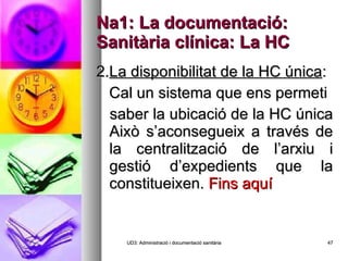 Na1: La documentació: Sanitària clínica: La HC 2. La disponibilitat de la HC única : Cal un sistema que ens permeti saber la ubicació de la HC única Això s’aconsegueix a través de la centralització de l’arxiu i gestió d’expedients que la constitueixen.  Fins aquí UD3: Administració i documentació sanitària 
