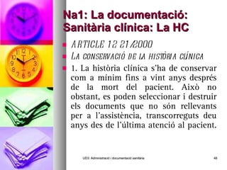 Na1: La documentació: Sanitària clínica: La HC ARTICLE 12 21/2000 La conservació de la història clínica 1. La història clínica s’ha de conservar com a mínim fins a vint anys després de la mort del pacient. Això no obstant, es poden seleccionar i destruir els documents que no són rellevants per a l’assistència, transcorreguts deu anys des de l’última atenció al pacient.  UD3: Administració i documentació sanitària 