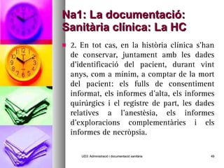 Na1: La documentació: Sanitària clínica: La HC 2. En tot cas, en la història clínica s’han de conservar, juntament amb les dades d’identificació del pacient, durant vint anys, com a mínim, a comptar de la mort del pacient: els fulls de consentiment informat, els informes d’alta, els informes quirúrgics i el registre de part, les dades relatives a l’anestèsia, els informes d’exploracions complementàries i els informes de necròpsia. UD3: Administració i documentació sanitària 