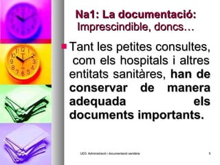 Na1: La documentació:  Imprescindible, doncs… Tant les petites consultes,  com els hospitals i altres entitats sanitàres,  han de conservar de manera adequada els documents importants. UD3: Administració i documentació sanitària 