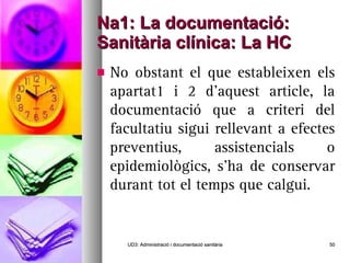 Na1: La documentació: Sanitària clínica: La HC No obstant el que estableixen els apartat1 i 2 d’aquest article, la documentació que a criteri del facultatiu sigui rellevant a efectes preventius, assistencials o epidemiològics, s’ha de conservar durant tot el temps que calgui. UD3: Administració i documentació sanitària 