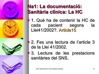 Na1: La documentació: Sanitària clínica: La HC 1. Què ha de contenir la HC de cada pacient segons la Llei41/2002?.  Article15 2. Fes una lectura de l’article 3 de la Llei 41/2002. 3. Lectura de les prestacions sanitàries del SNS. UD3: Administració i documentació sanitària 