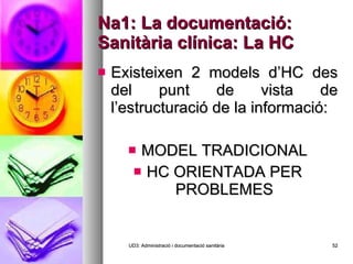 Na1: La documentació: Sanitària clínica: La HC Existeixen 2 models d’HC des del punt de vista de l’estructuració de la informació: MODEL TRADICIONAL HC ORIENTADA PER PROBLEMES UD3: Administració i documentació sanitària 
