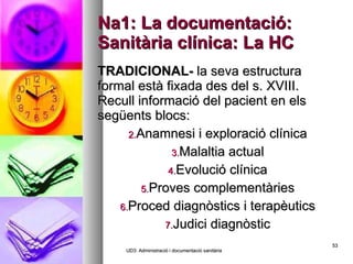 Na1: La documentació: Sanitària clínica: La HC TRADICIONAL-  la seva estructura formal està fixada des del s. XVIII. Recull informació del pacient en els següents blocs: Anamnesi i exploració clínica Malaltia actual Evolució clínica Proves complementàries Proced diagnòstics i terapèutics Judici diagnòstic UD3: Administració i documentació sanitària 