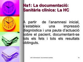 Na1: La documentació: Sanitària clínica: La HC A partir  de l’anamnesi inicial, s’estableix una impressió diagnòstica i una pauta d’actuació sobre el pacient, documentant-se tots els fets i tots els resultats obtinguts. UD3: Administració i documentació sanitària 