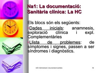 Na1: La documentació: Sanitària clínica: La HC Els blocs són els següents: Dades inicials : anamnesis, exploració clínica i expl. Complementàries Llista de problemes : de símptomes i signes, passen a ser síndromes i diagnòstics. UD3: Administració i documentació sanitària 