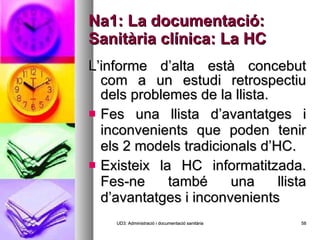 Na1: La documentació: Sanitària clínica: La HC L’informe d’alta està concebut com a un estudi retrospectiu dels problemes de la llista. Fes una llista d’avantatges i inconvenients que poden tenir els 2 models tradicionals d’HC. Existeix la HC informatitzada. Fes-ne també una llista d’avantatges i inconvenients UD3: Administració i documentació sanitària 