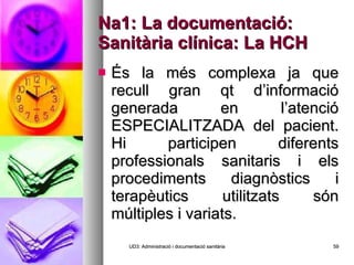 Na1: La documentació: Sanitària clínica: La HCH És la més complexa ja que recull gran qt d’informació generada en l’atenció ESPECIALITZADA del pacient. Hi participen diferents professionals sanitaris i els procediments diagnòstics i terapèutics utilitzats són múltiples i variats. UD3: Administració i documentació sanitària 