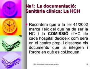 Na1: La documentació: Sanitària clínica: La HCH Recordem que a la llei 41/2002 marca l’eix del que ha de ser la HC i la  COMISSIÓ  d’HC de cada hospital decideix com serà en el centre propi i dissenya els documents que la integren i l’ordre en què es col.loquen. UD3: Administració i documentació sanitària 