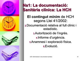 Na1: La documentació: Sanitària clínica: La HCH El contingut mínim  de HCH segons Llei 41/2002: Documentació relativa al full clínic i estadístic. Autorització de l’ingrés. Informe d’urgència. Anamnesi i exploració física. Evolució. UD3: Administració i documentació sanitària 