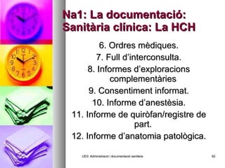 Na1: La documentació: Sanitària clínica: La HCH 6. Ordres mèdiques. 7. Full d’interconsulta. 8. Informes d’exploracions complementàries 9. Consentiment informat. 10. Informe d’anestèsia. 11. Informe de quiròfan/registre de part. 12. Informe d’anatomia patològica. UD3: Administració i documentació sanitària 