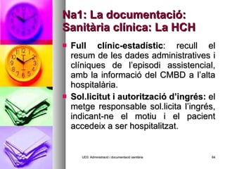 Na1: La documentació: Sanitària clínica: La HCH Full clínic-estadístic : recull el resum de les dades administratives i clíniques de l’episodi assistencial, amb la informació del CMBD a l’alta hospitalària. Sol.licitut i autorització d’ingrés:  el metge responsable sol.licita l’ingrés, indicant-ne el motiu i el pacient accedeix a ser hospitalitzat. UD3: Administració i documentació sanitària 