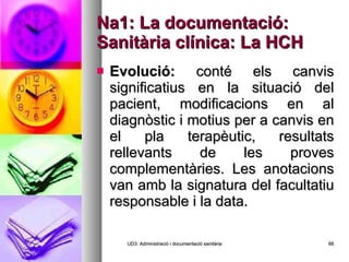Na1: La documentació: Sanitària clínica: La HCH Evolució:  conté els canvis significatius en la situació del pacient, modificacions en al diagnòstic i motius per a canvis en el pla terapèutic, resultats rellevants de les proves complementàries. Les anotacions van amb la signatura del facultatiu responsable i la data. UD3: Administració i documentació sanitària 