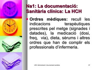 Na1: La documentació: Sanitària clínica: La HCH Ordres mèdiques:  recull les indicacions terapèutiques prescrites pel metge (signades i datades), la medicació (dosi, freq,  via), dieta, sèrums i altres ordres que han de complir els professionals d’infermeria. UD3: Administració i documentació sanitària 