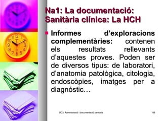 Na1: La documentació: Sanitària clínica: La HCH Informes d’exploracions complementàries:  contenen els resultats rellevants d’aquestes proves. Poden ser de diversos tipus: de laboratori, d’anatomia patològica, citologia, endoscòpies, imatges per a diagnòstic… UD3: Administració i documentació sanitària 