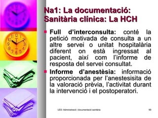 Na1: La documentació: Sanitària clínica: La HCH Full d’interconsulta:  conté la petició motivada de consulta a un altre servei o unitat hospitalària diferent on està ingressat al pacient, així com l’informe de resposta del servei consultat. Informe d’anestèsia:  informació proporcionada per l’anestesisita de la valoració prèvia, l’activitat durant la intervenció i el postoperatori. UD3: Administració i documentació sanitària 